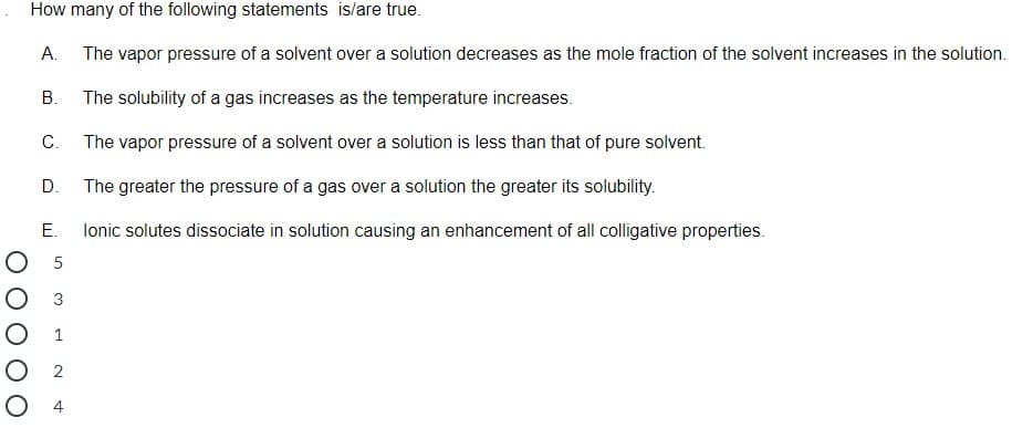 How many of the following statements is/are true.
A. The vapor pressure of a solvent over a solution decreases as the mole fraction of the solvent increases in the solution.
В.
The solubility of a gas increases as the temperature increases.
С.
The vapor pressure of a solvent over a solution is less than that of pure solvent.
D.
The greater the pressure of a gas over a solution the greater its solubility.
E.
lonic solutes dissociate in solution causing an enhancement of all colligative properties.
O 5
3
1
О 2
O 4
