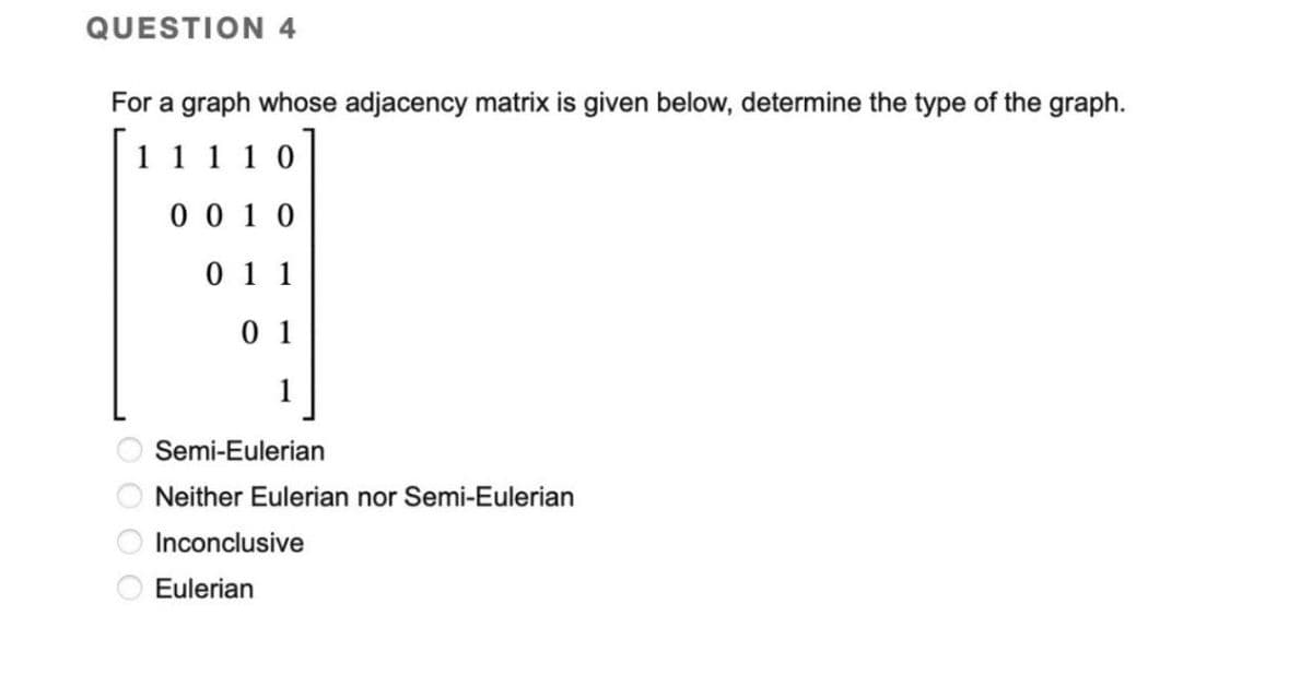 QUESTION 4
For a graph whose adjacency matrix is given below, determine the type of the graph.
11110
0010
011
01
1
Semi-Eulerian
Neither Eulerian nor Semi-Eulerian
Inconclusive
Eulerian