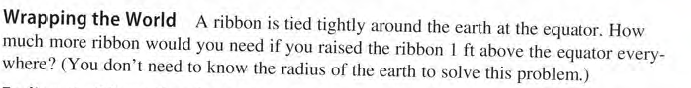 Wrapping the World A ribbon is tied tightly around the earth at the equator. How
much more ribbon would you need if you raised the ribbon 1 ft above the equator every-
where? (You don't need to know the radius of the earth to solve this problem.)
