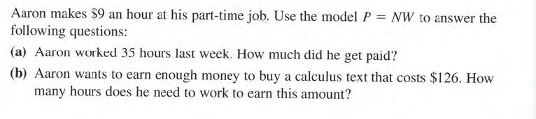 Aaron makes $9 an hour at his part-time job. Use the model P = NW to answer the
following questions:
(a) Aaron worked 35 hours last week. How much did he get paid?
(b) Aaron wants to earn enough money to buy a calculus text that costs $126. How
many hours does he need to work to earn this amount?
