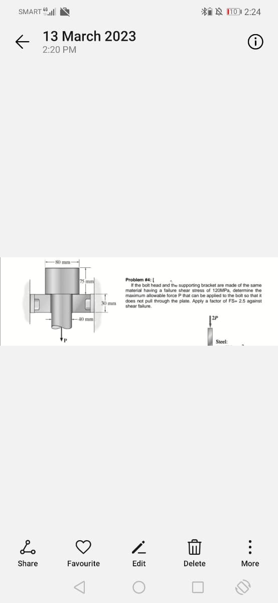 SMART
←
13 March 2023
2:20 PM
80 mm-
HA
-40 mml
Lo
Share
33
Favourite
30 mm
Edit
Problem #4: [
If the bolt head and the supporting bracket are made of the same
material having a failure shear stress of 120MPa, determine the
maximum allowable force P that can be applied to the bolt so that it
does not pull through the plate. Apply a factor of FS= 2.5 against
shear failure.
O
110 2:24
Delete
Ⓡ
Steel:
:
More