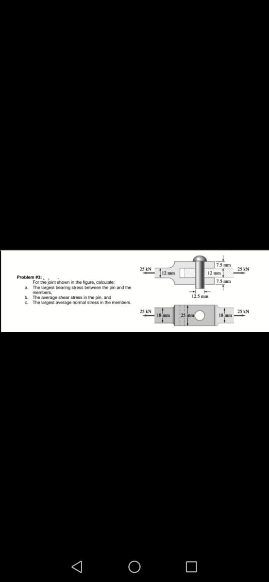 Problem # 3:
For the joint shown in the figure, calculate:
a. The largest bearing stress between the pin and the
members,
b. The average shear stress in the pin, and
c. The largest average normal stress in the members.
25 KN
25 KN
O
12 mm
18 mm
12.5 mm
25 mm
7.5 mm
12 mm
7.5 mm
18 mm
25 kN
1
25 kN