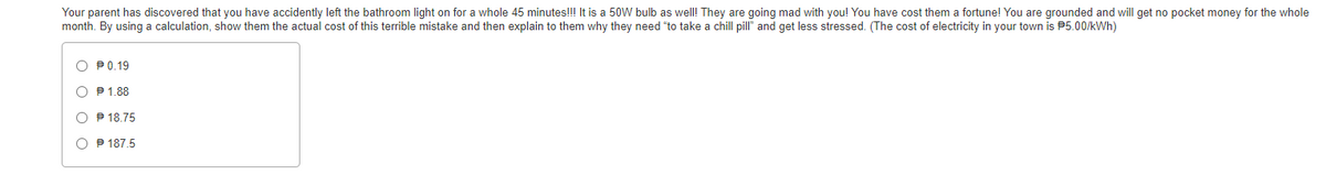 Your parent has discovered that you have accidently left the bathroom light on for a whole 45 minutes!!! It is a 50W bulb as well! They are going mad with you! You have cost them a fortune! You are grounded and will get no pocket money for the whole
month. By using a calculation, show them the actual cost of this terrible mistake and then explain to them why they need "to take a chill pill" and get less stressed. (The cost of electricity in your town is P5.00/kWh)
O P0.19
O P1.88
O P 18.75
O P 187.5
