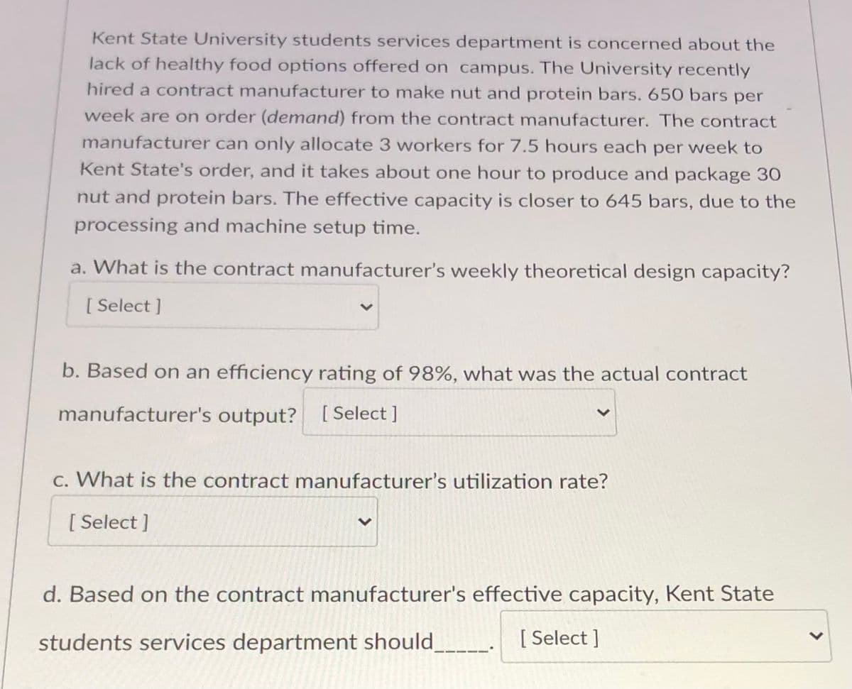 Kent State University students services department is concerned about the
lack of healthy food options offered on campus. The University recently
hired a contract manufacturer to make nut and protein bars. 650 bars per
week are on order (demand) from the contract manufacturer. The contract
manufacturer can only allocate 3 vworkers for 7.5 hours each per week to
Kent State's order, and it takes about one hour to produce and package 30
nut and protein bars. The effective capacity is closer to 645 bars, due to the
processing and machine setup time.
a. What is the contract manufacturer's weekly theoretical design capacity?
[ Select ]
b. Based on an efficiency rating of 98%, what was the actual contract
manufacturer's output? [ Select ]
c. What is the contract manufacturer's utilization rate?
[ Select ]
d. Based on the contract manufacturer's effective capacity, Kent State
students services department should_
[ Select ]
>
