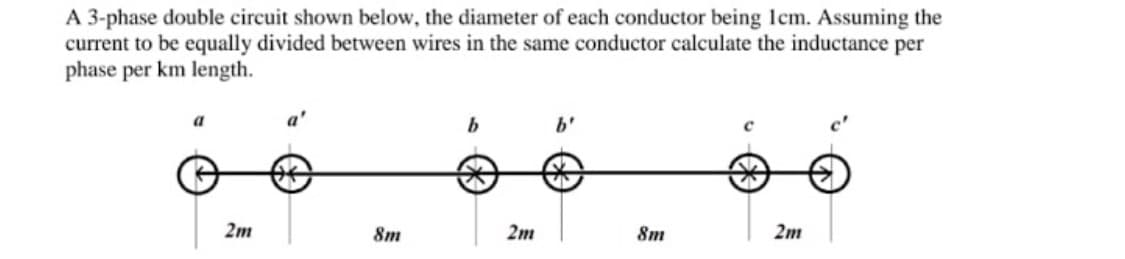 A 3-phase double circuit shown below, the diameter of each conductor being lcm. Assuming the
current to be equally divided between wires in the same conductor calculate the inductance per
phase per km length.
a'
b
b'
2m
8m
2m
Sm
2m
