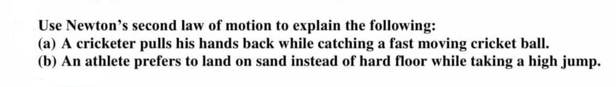 Use Newton's second law of motion to explain the following:
(a) A cricketer pulls his hands back while catching a fast moving cricket ball.
(b) An athlete prefers to land on sand instead of hard floor while taking a high jump.