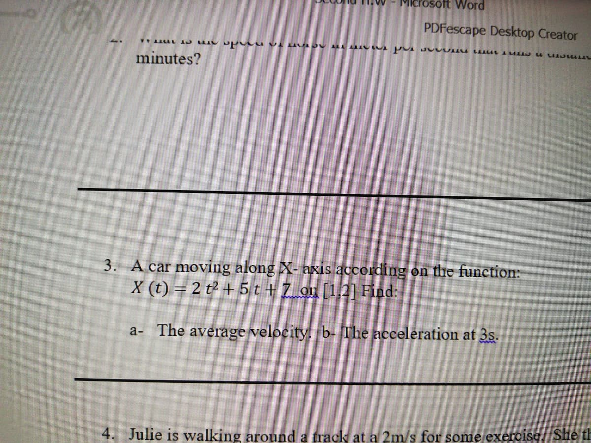 osoft Word
PDFescape Desktop Creator
minutes?
3. A car moving along X- axis according on the function:
X (t) = 2 t² + 5 t +7_on [1.2] Find:
a- The average velocity. b- The acceleration at 3s.
4. Julie is walking around a track at a 2m/s for some exercise. She th
