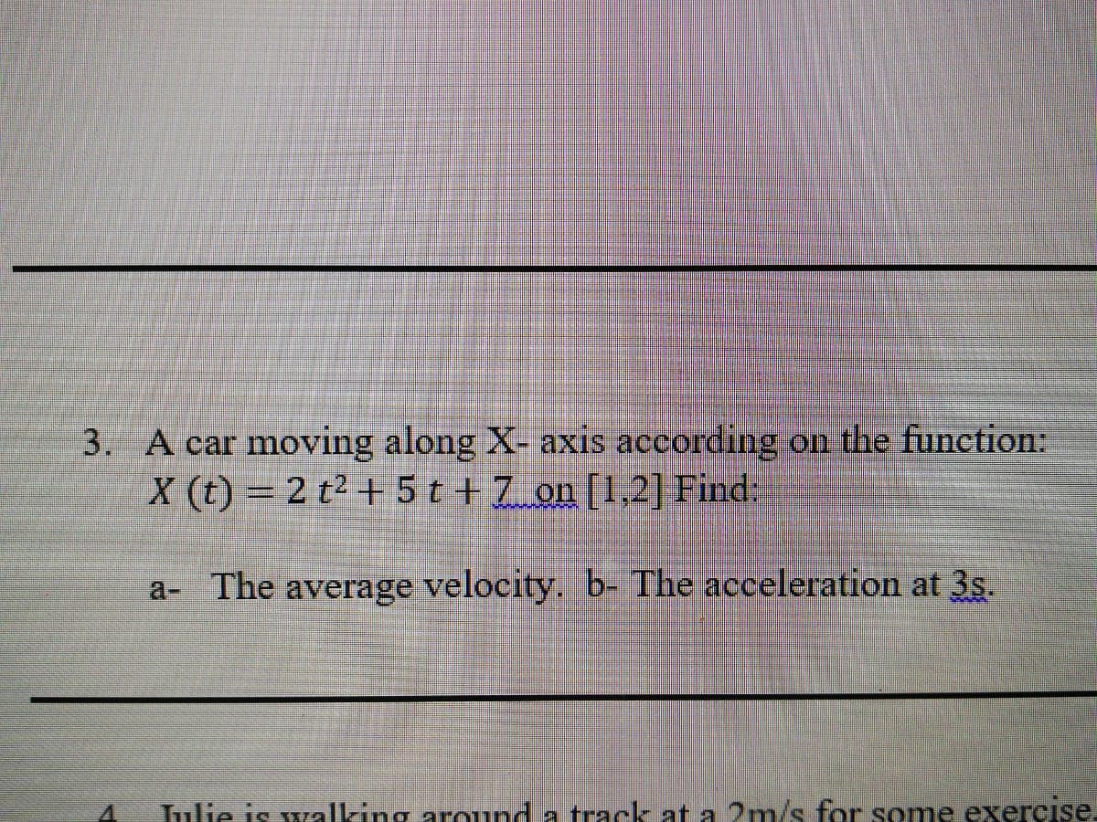 3. A car moving along X- axis according on the function:
X (t) = 2 t² + 5 t +7 on [1,2] Find:
a- The average velocity. b- The acceleration at 3s.
Tulie is walking around a track at a 2m/s for some exercıse.
