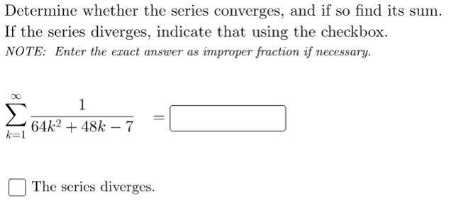 Determine whether the series converges, and if so find its sum.
If the series diverges, indicate that using the checkbox.
NOTE: Enter the exact answer as improper fraction if necessary.
1
64k2 + 48k – 7
k=1
The series diverges.
||
