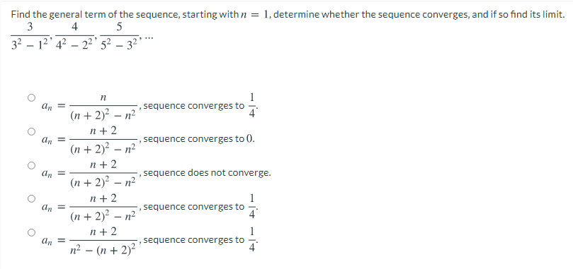 Find the general term of the sequence, starting with n = 1, determine whether the sequence converges, and if so find its limit.
3
4
32 – 12' 4? – 2' 5² – 3² °
1
sequence converges to
An
4
(n + 2) – n?
n + 2
(n + 2)? – n²
An
sequence converges to 0.
n + 2
-, sequence does not converge.
An =
(n + 2)² – n²
1
, sequence converges to
n + 2
An =
(n + 2)² – n²
n + 2
4
1
sequence converges to
An =
n? – (n + 2)²
4
