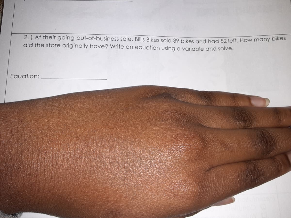 2. ) At their going-out-of-business sale, Bill's Bikes sold 39 bikes and had 52 left. How many bike
did the store originally have? Write an equation using a variable and solve.
Equation:
