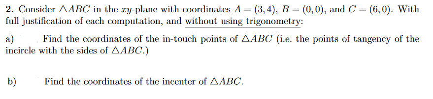 2. Consider AABC in the ry-plane with coordinates A = (3, 4), B = (0,0), and C = (6,0). With
full justification of each computation, and without using trigonometry:
a)
incircle with the sides of AABC.)
Find the coordinates of the in-touch points of AABC (i.e. the points of tangency of the
b)
Find the coordinates of the incenter of AABC.
