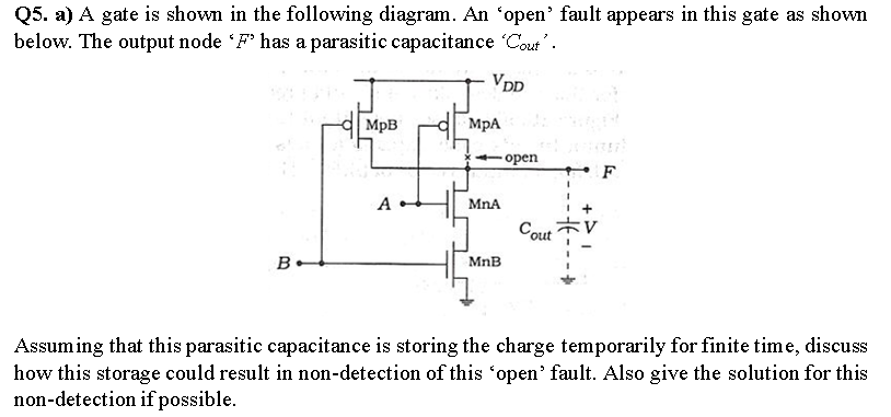 Q5. a) A gate is shown in the following diagram. An 'open' fault appears in this gate as shown
below. The output node F has a parasitic capacitance 'Cout'’.
Vpp
MpB
MpA
орen
F
А
MnA
Cout
B.
MnB
Assuming that this parasitic capacitance is storing the charge temporarily for finite time, discuss
how this storage could result in non-detection of this "open' fault. Also give the solution for this
non-detection if possible.

