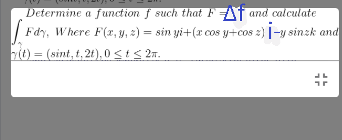 Determine a function f such that F and calculate
[ Fdy, Where F(x, y, z) = sin yi+(x cos y+cos 2) İ-y sinzk and
y(t) = (sint, t, 2t), 0 < t < 2.