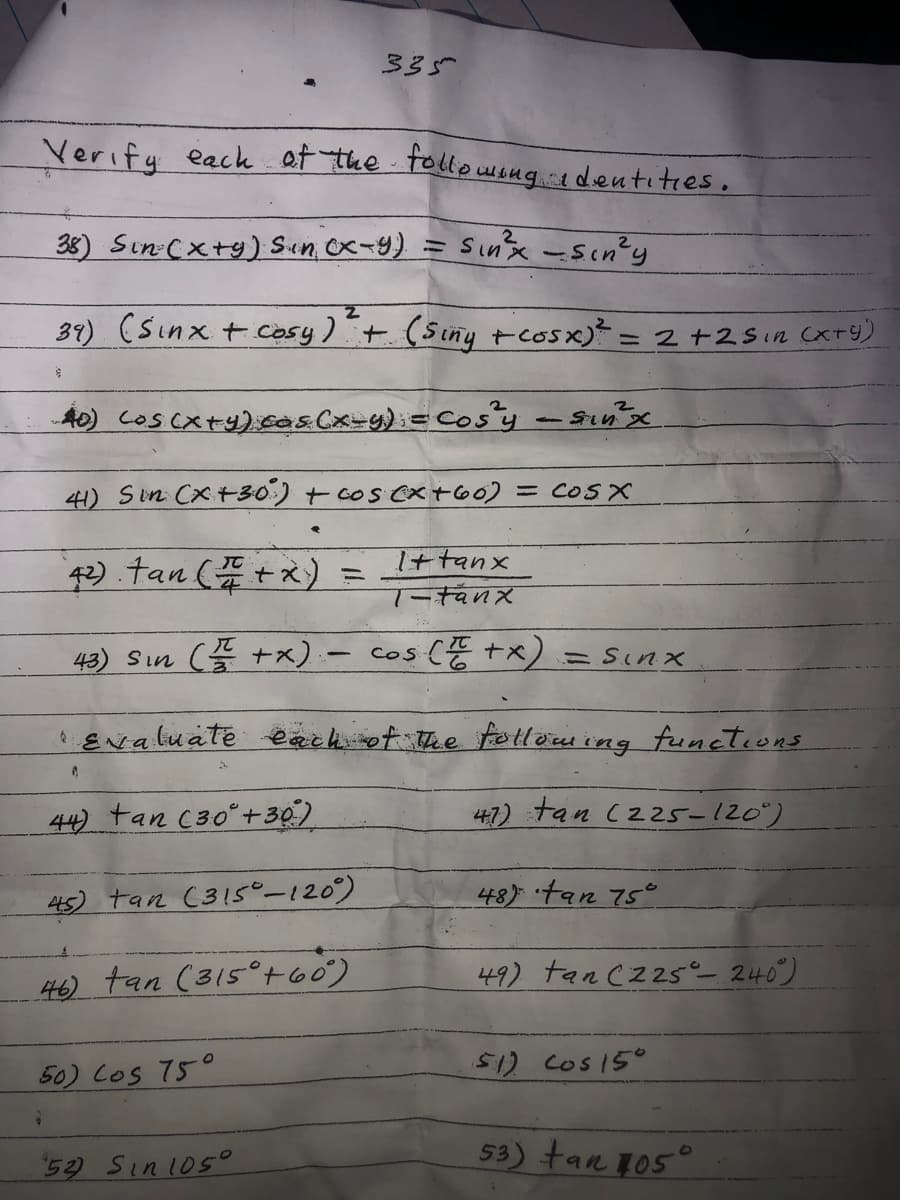 335
Verify eack at the tollowsug edentites.
38) Sin:(xtg) Sium, Ox-9).
Sinx-Sin'y
39) (Sinx tCosy) +
(Siny tcosx)* =
=2+29in (xTy)
A0) coscxty).cas.(x-g);= Cos'y - Sinx
41) Sin Cx+30') + cos Cx+60) = COS X
Ittanx
Tーtanx
43) Sın (+x) -
cos (E tx)
=Sinx
' ENaluate eaeh ot the fe tleru ing functions
44) tan (30°+30)
47) tan (225-120")
45) tan (315-120)
48) tan 75°
46) tan (315°t60)
49) tan cz25_ 240)
50) Los 75°
512 Cos15°
52) Sin105°
53) tan 105°
