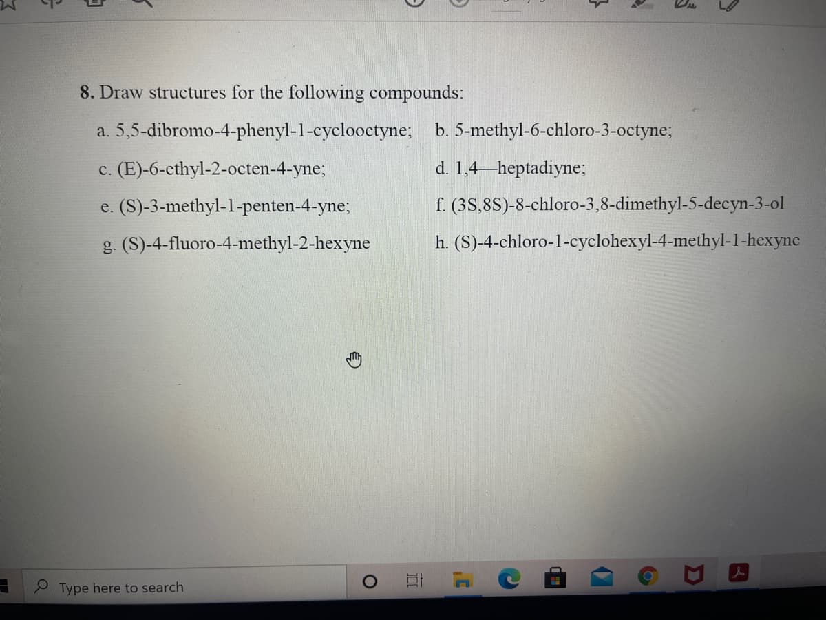 8. Draw structures for the following compounds:
a. 5,5-dibromo-4-phenyl-1-cyclooctyne; b. 5-methyl-6-chloro-3-octyne;
c. (E)-6-ethyl-2-octen-4-yne;
d. 1,4 heptadiyne;
e. (S)-3-methyl-1-penten-4-yne;
f. (3S,8S)-8-chloro-3,8-dimethyl-5-decyn-3-ol
g. (S)-4-fluoro-4-methyl-2-hexyne
h. (S)-4-chloro-1-cyclohexyl-4-methyl-1-hexyne
Type here to search
