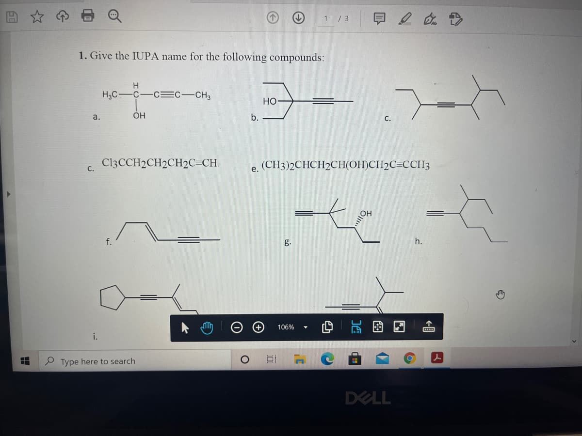 1/ 3
1. Give the IUPA name for the following compounds:
H
HC-C-c=C-CH
НО
a.
b.
C.
C13CCH2CH2CH2C=CH.
(CH3)2CHCH2CH(OH)CH2C=CCH3
С.
е.
f.
g.
h.
106%
i.
P Type here to search
DELL
图
