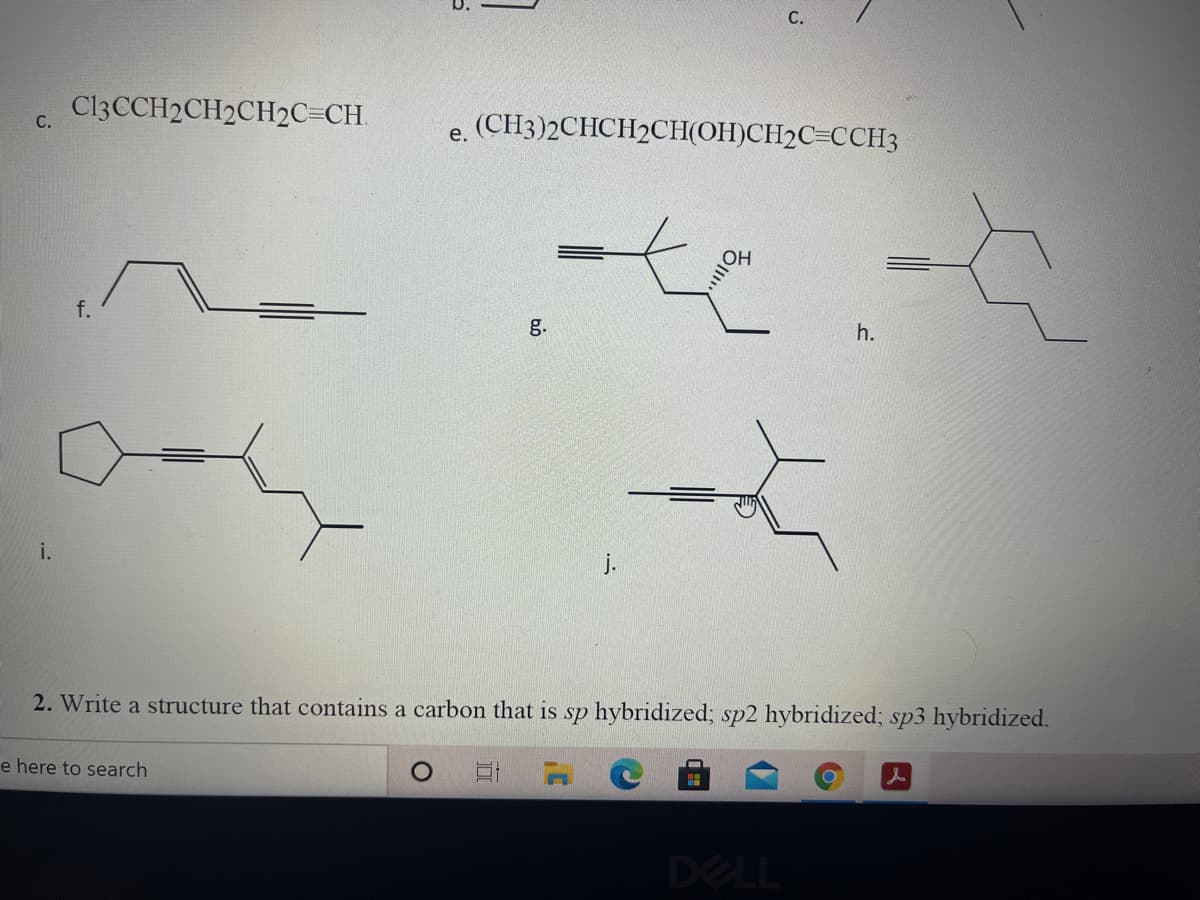 С.
CI3CCH2CH2CH2C=CH.
(СН3)2CHCH2CHН(ОНІСН2С-ССНЗ
С.
е.
f.
g.
h.
i.
j.
2. Write a structure that contains a carbon that is sp hybridized; sp2 hybridized; sp3 hybridized.
e here to search
DELL
