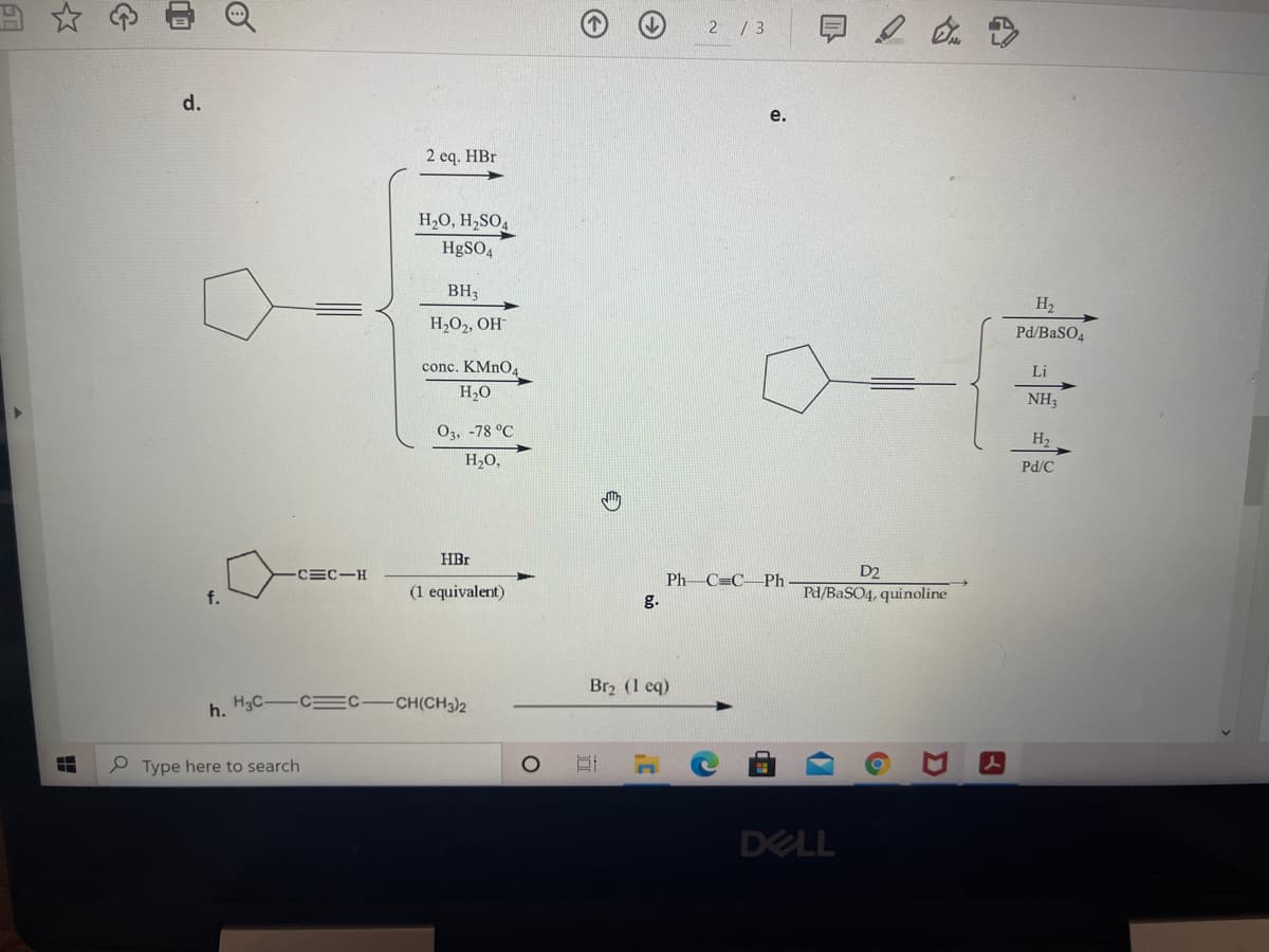 2 / 3
d.
e.
2 eq. HBr
H,O, H,SO4
H9SO4
BH,
H2
H,O2, OH
Pd/BaSO4
conc. KMNO4
Li
H2O
NH3
O3, -78 °C
H2
H,O,
Pd/C
HBr
D2
Pd/BaSO4, quinoline
-CEC-H
Ph C=C–Ph
f.
(1 equivalent)
g.
Br2 (1 eq)
h. H3C-C C-CH(CH3)2
P Type here to search
DELL
