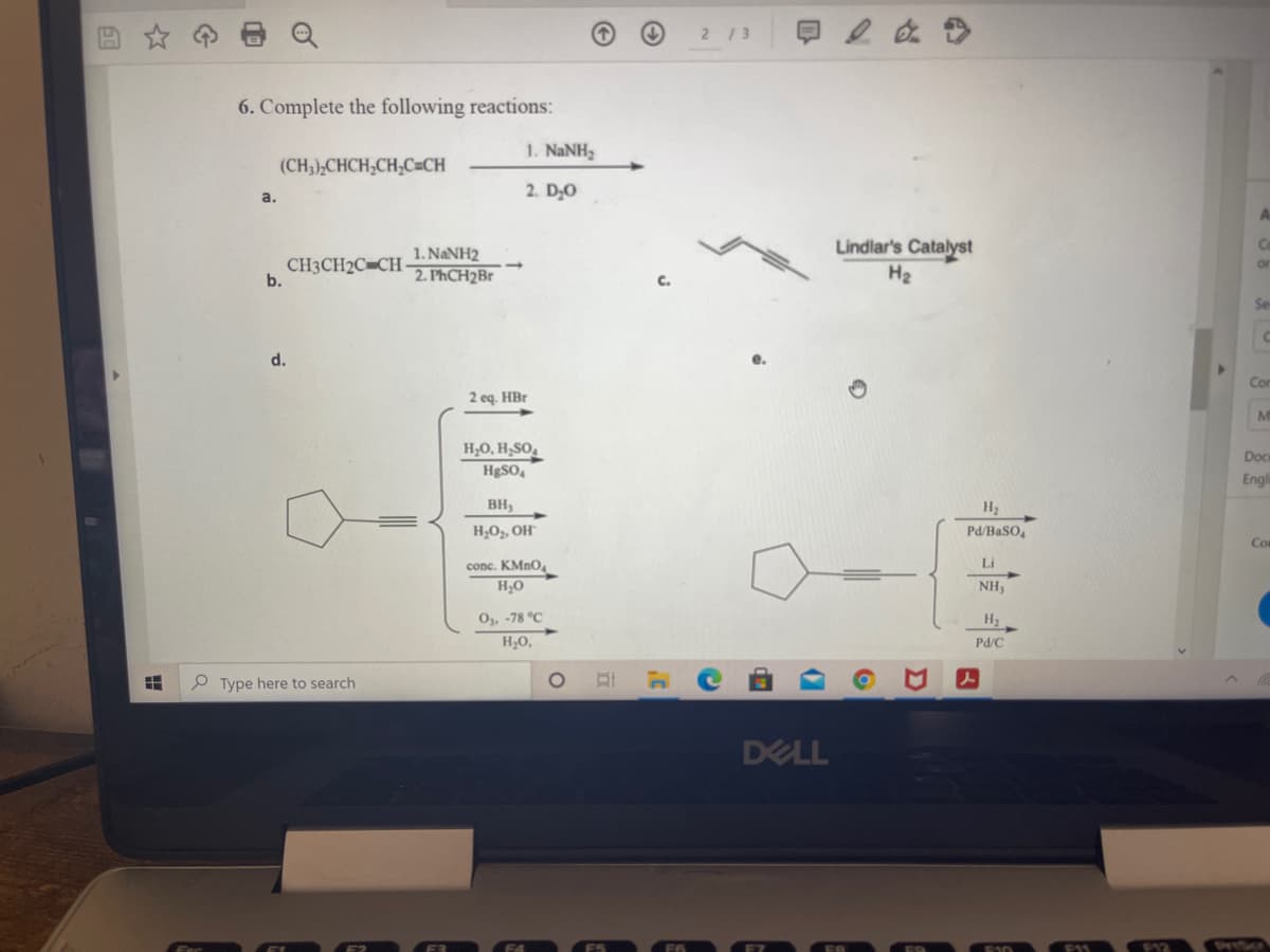 2/3
6. Complete the following reactions:
1. NANH
(CH3),CHCH;CH;C=CH
2. D,0
a.
A
Lindlar's Catalyst
Ce
1. NANH2
CH3CH2C=CH-
b.
or
2. PHCH2BR
H2
Se
d.
Cor
2 eq. HBr
M
H,O, H;SO,
Doc
HESO,
Engl
BH
H2
H,O,, OH
Pd/BaSO,
Co
conc. KMNO.
Li
H;0
NH,
O,, -78 °C
H2
H;O,
Pd/C
Type here to search
DELL
F12
