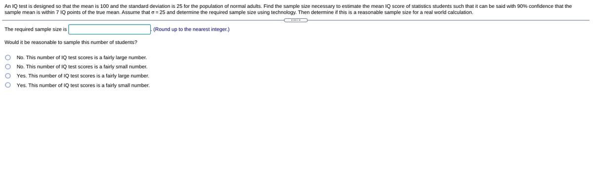 An IQ test is designed so that the mean is 100 and the standard deviation is 25 for the population of normal adults. Find the sample size necessary to estimate the mean IQ score of statistics students such that it can be said with 90% confidence that the
sample mean is within 7 IQ points of the true mean. Assume that o = 25 and determine the required sample size using technology. Then determine if this is a reasonable sample size for a real world calculation.
The required sample size is
(Round up to the nearest integer.)
Would it be reasonable to sample this number of students?
No. This number of IQ test scores is a fairly large number.
No. This number of IQ test scores is a fairly small number.
Yes. This number of IQ test scores is a fairly large number.
Yes. This number of IQ test scores is a fairly small number.
