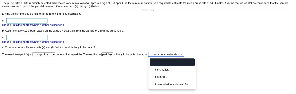 The pulse rates of 180 randomly selected adult males vary from a low of 40 bpm to a high of 108 bpm. Find the minimum sample size required to estimate the mean pulse rate of adult males. Assume that we want 95% confidence that the sample
mean is within 3 bpm of the population mean. Complete parts (a) through (c) below.
a. Find the sample size using the range rule of thumb to estimate o.
n =
(Round up to the nearest whole number as needed.)
b. Assume that o = 10.3 bpm, based on the value s= 10.3 bpm from the sample of 180 male pulse rates.
n =
(Round up to the nearest whole number as needed.)
c. Compare the results from parts (a) and (b). Which result is likely to be better?
The result from part (a) is
larger than
v the result from part (b). The result from part (b)v is likely to be better because it uses a better estimate of o.
it is smaller.
it is larger.
it uses a better estimate of o.
