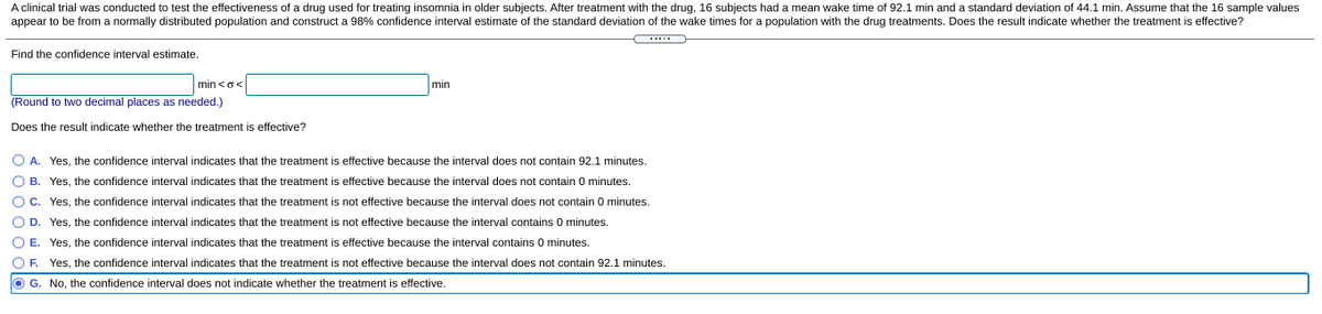 A clinical trial was conducted to test the effectiveness of a drug used for treating insomnia in older subjects. After treatment with the drug, 16 subjects had a mean wake time of 92.1 min and a standard deviation of 44.1 min. Assume that the 16 sample values
appear to be from a normally distributed population and construct a 98% confidence interval estimate of the standard deviation of the wake times for a population with the drug treatments. Does the result indicate whether the treatment is effective?
Find the confidence interval estimate.
min <o<
min
(Round to two decimal places as needed.)
Does the result indicate whether the treatment is effective?
O A. Yes, the confidence interval indicates that the treatment is effective because the interval does not contain 92.1 minutes.
O B. Yes, the confidence interval indicates that the treatment is effective because the interval does not contain 0 minutes.
O C. Yes, the confidence interval indicates that the treatment is not effective because the interval does not contain 0 minutes.
O D. Yes, the confidence interval indicates that the treatment is not effective because the interval contains 0 minutes.
O E. Yes, the confidence interval indicates that the treatment
effective because the interval contains 0 minutes.
O F. Yes, the confidence interval indicates that the treatment is not effective because the interval does not contain 92.1 minutes.
O G. No, the confidence interval does not indicate whether the treatment is effective.
