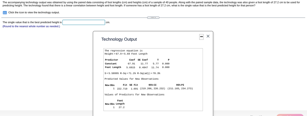 The accompanying technology output was obtained by using the paired data consisting of foot lengths (cm) and heights (cm) of a sample of 40 people. Along with the paired sample data, the technology was also given a foot length of 27.2 cm to be used for
predicting height. The technology found that there is a linear correlation between height and foot length. If someone has a foot length of 27.2 cm, what is the single value that is the best predicted height for that person?
Click the icon to view the technology output.
The single value that is the best predicted height is
cm
(Round to the nearest whole number as needed.)
Technology Output
The regression equation is
Height = 67.9 +5.69 Foot Length
Predictor
Coef SE Coef
P
Constant
67.91
11.77
5.77
0.000
Foot Length
5.6915
0.4847
11.74
0.000
S=5.50995 R-Sq = 71.1% R-Sq(adj) = 70. 3%
Predicted Values for New Observations
New Obs
Fit SE Fit
95% CI
95% PI
1
222.719
1.691 (219.206, 226.232) (211.165, 234.273)
Values of Predictors for New Observations
Foot
New Obs Length
1
27.2
