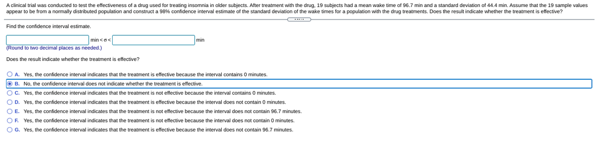 A clinical trial was conducted to test the effectiveness of a drug used for treating insomnia in older subjects. After treatment with the drug, 19 subjects had a mean wake time of 96.7 min and a standard deviation of 44.4 min. Assume that the 19 sample values
appear to be from a normally distributed population and construct a 98% confidence interval estimate of the standard deviation of the wake times for a population with the drug treatments. Does the result indicate whether the treatment is effective?
Find the confidence interval estimate.
min<o<
min
(Round to two decimal places as needed.)
Does the result indicate whether the treatment is effective?
O A. Yes, the confidence interval indicates that the treatment is effective because the interval contains 0 minutes.
O B. No, the confidence interval does not indicate whether the treatment
effective.
O c. Yes, the confidence interval indicates that the treatment is not effective because the interval contains 0 minutes.
O D. Yes, the confidence interval indicates that the treatment is effective because the interval does not contain 0 minutes.
O E. Yes, the confidence interval indicates that the treatment is not effective because the interval does not contain 96.7 minutes.
OF.
Yes, the confidence interval indicates that the treatment is not effective because the interval does not contain 0 minutes.
O G. Yes, the confidence interval indicates that the treatment is effective because the interval does not contain 96.7 minutes.
