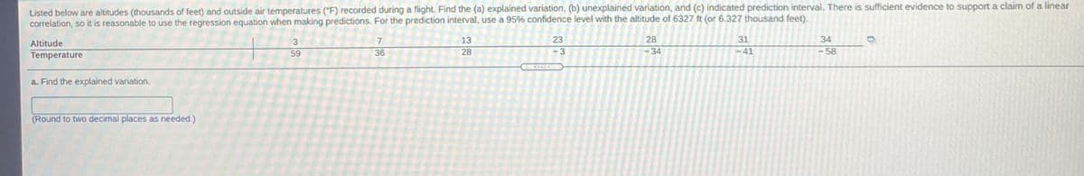 Listed below are altitudes (thousands of feet) and outside air temperatures ("F) recorded during a flight. Find the (a) explained variation, (b) unexplained variation, and (c) indicated prediction interval. There is sufficient evidence to support a claim of a linear
correlation, so it is reasonable to use the regression equation when making predictions. For the prediction interval, use a 95% confidence level with the altitude of 6327 ft (or 6.327 thousand feet).
Altitude
7
13
23
28
31
34
59
36
28
3.
-34
-41
-58
Temperature
a. Find the explained variation.
(Round to two decimal places as needed.)

