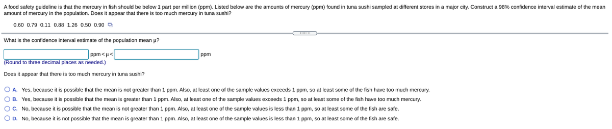 A food safety guideline is that the mercury in fish should be below 1 part per million (ppm). Listed below are the amounts of mercury (ppm) found in tuna sushi sampled at different stores in a major city. Construct a 98% confidence interval estimate of the mean
amount of mercury in the population. Does it appear that there is too much mercury in tuna sushi?
0.60 0.79 0.11 0.88 1.26 0.50 0.90 D
What is the confidence interval estimate of the population mean u?
ppm <u<
(Round to three decimal places as needed.)
ppm
Does it appear that there is too much mercury in tuna sushi?
O A. Yes, because it is possible that the mean is not greater than 1 ppm. Also, at least one of the sample values exceeds 1 ppm, so at least some of the fish have too much mercury.
O B. Yes, because it is possible that the mean is greater than 1 ppm. Also, at least one of the sample values exceeds 1 ppm, so at least some of the fish have too much mercury.
OC. No, because it is possible that the mean is not greater than 1 ppm. Also, at least one of the sample values is less than 1 ppm, so at least some of the fish are safe.
O D. No, because it is not possible that the mean is greater than 1 ppm. Also, at least one of the sample values is less than 1 ppm, so at least some of the fish are safe.
