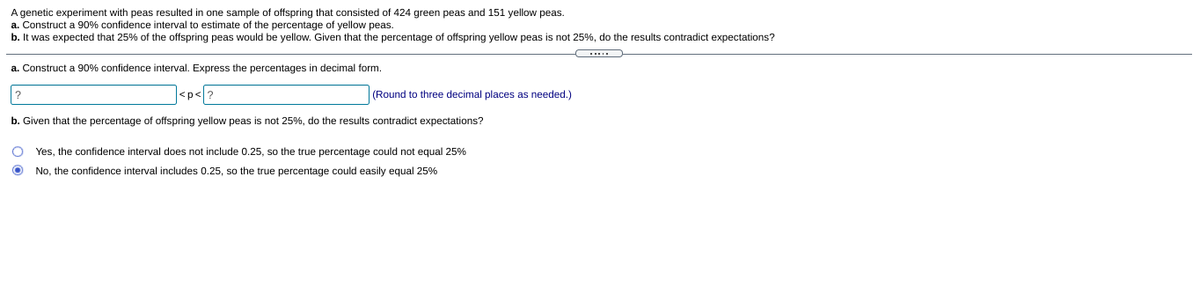 A genetic experiment with peas resulted in one sample of offspring that consisted of 424 green peas and 151 yellow peas.
a. Construct a 90% confidence interval to estimate of the percentage of yellow peas.
b. It was expected that 25% of the offspring peas would be yellow. Given that the percentage of offspring yellow peas is not 25%, do the results contradict expectations?
....
a. Construct a 90% confidence interval. Express the percentages in decimal form.
<p</?
(Round to three decimal places as needed.)
b. Given that the percentage of offspring yellow peas is not 25%, do the results contradict expectations?
Yes, the confidence interval does not include 0.25, so the true percentage could not equal 25%
No. the confidence interval includes 0.25. so the true percentage could easily equal 25%
