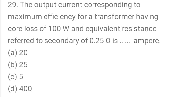 29. The output current corresponding to
maximum efficiency for a transformer having
core loss of 100 W and equivalent resistance
referred to secondary of 0.25 Q is . ampere.
(а) 20
(Б) 25
(c) 5
(d) 400
