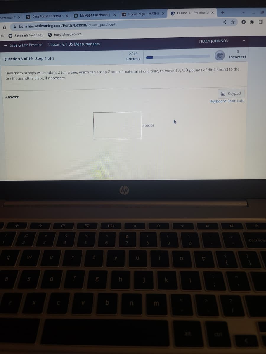 Home Page - MATH1 X
O Lesson 6.1 Practice M X
S Okta Portal Informatic X
O My Apps Dashboard X
Savannah
learn.hawkeslearning.com/Portal/Lesson/lesson_practice#!
Savannah Technica
tracy johnson-0722.
icE
TRACY JOHNSON
- Save & Exit Practice
Lesson: 6.1 US Measurements
2/19
Incorrect
Question 3 of 19, Step 1 of 1
Correct
How many scoops will it take a 2-ton crane, which can scoop 2 tons of material at one time, to move 19,750 pounds of dirt? Round to the
ten thousandths place, if necessary.
E Keypad
Answer
Keyboard Shortcuts
scoops
@
&
backspac
9
W
e
y
a
S
d
k
b
cri
