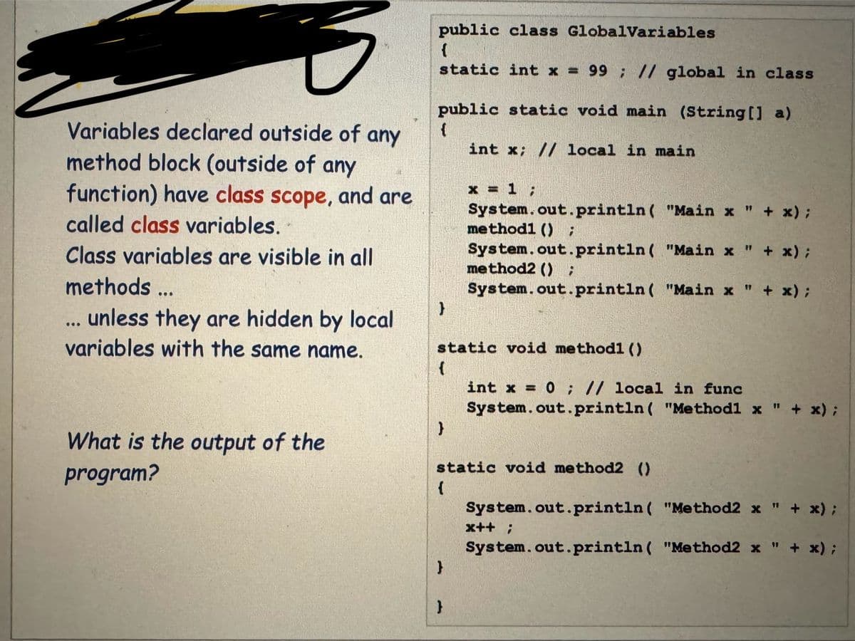 Variables declared outside of any
method block (outside of any
function) have class scope, and are
called class variables.
Class variables are visible in all
methods ...
D
public class GlobalVariables
{
static int x = 99; // global in class
What is the output of the
program?
public static void main (String [1] a)
{
int x; // local in main
}
unless they are hidden by local
variables with the same name.
}
x = 1;
static void methodl ()
{
System.out.println("Main x " + x);
methodl () ;
System.out.println ("Main x " + x);
method2 () ;
System.out.println ("Main x " + x);
}
}
static void method2 ()
{
int x = 0; // local in func
System.out.println("Methodl x " + x);
System.out.println("Method2 x " + x);
System.out.println( "Method2 x " + x);
x++;