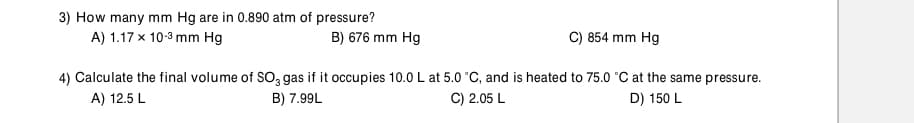 3) How many mm Hg are in 0.890 atm of pressure?
A) 1.17 x 10-3 mm Hg
B) 676 mm Hg
C) 854 mm Hg
4) Calculate the final volume of So, gas if it occupies 10.0 L at 5.0 °C, and is heated to 75.0 °C at the same pressure.
A) 12.5 L
B) 7.99L
C) 2.05 L
D) 150 L
