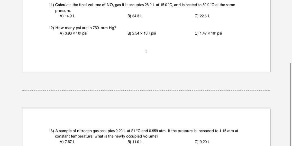 11) Calculate the final volume of NO, gas if it occupies 28.0 L at 15.0 °C, and is heated to 80.0 °C at the same
pressure.
A) 14.9 L
B) 34.3 L
C) 22.5 L
12) How many psi are in 760. mm Hg?
A) 3.93 x 104 psi
B) 2.54 x 10-5 psi
C) 1.47 x 101 psi
1
13) A sample of nitrogen gas occupies 9.20 L at 21 °C and 0.959 atm. If the pressure is increased to 1.15 atm at
constant temperature, what is the newly occupied volume?
A) 7.67 L
B) 11.0 L
C) 9.20 L
