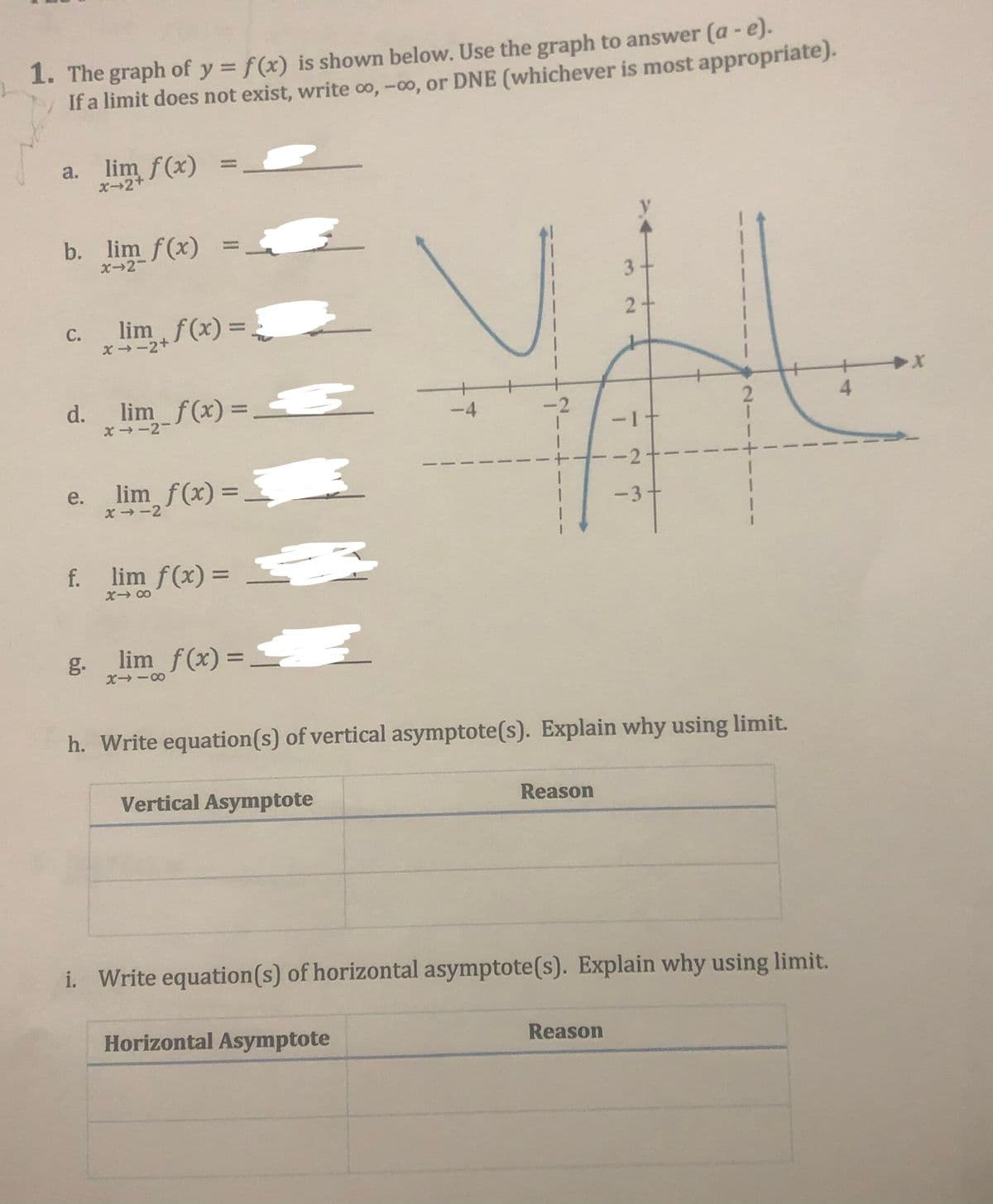 1. The graph of y = f(x) is shown below. Use the graph to answer (a - e).
If a limit does not exist, write co, -0o, or DNE (whichever is most appropriate).
%3D
a. lim f(x)
%3D
x-2+
b. lim f(x)
%3D
X-2-
3-
2+
C.
x-2+
im, f(x) = _
d. lim f(x) = 5
4.
%3D
x - -2-
-4
-2
-1十
e.
X→-2
lim f(x) =
f.
lim f(x) =
g.
lim f(x) =
%3D
h. Write equation(s) of vertical asymptote(s). Explain why using limit.
Vertical Asymptote
Reason
i. Write equation(s) of horizontal asymptote(s). Explain why using limit.
Horizontal Asymptote
Reason
2.
3.
