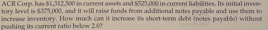 ACR Corp. has $1,312,500 in current assets and $525,000 in current liabilities. Its initial inven-
tory level is $375,000, and it will raise funds from additional notes payable and use them to
increase inventory. How much can it increase its short-term debt (notes payable) without
pushing its current ratio below 2.0?