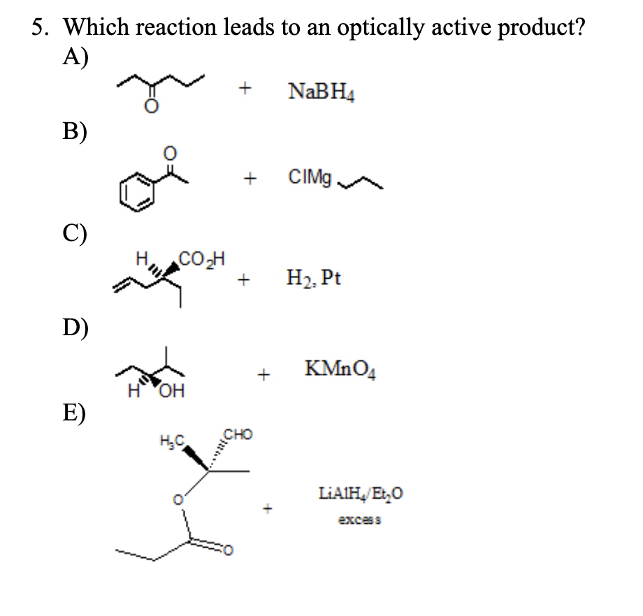 5. Which reaction leads to an optically active product?
A)
B)
C)
D)
E)
CO₂H
H OH
H₂C
+
+
+
CHO
+
NaBH4
CIMg
H₂. Pt
KMnO4
LiAlH₂/Et₂O
excess