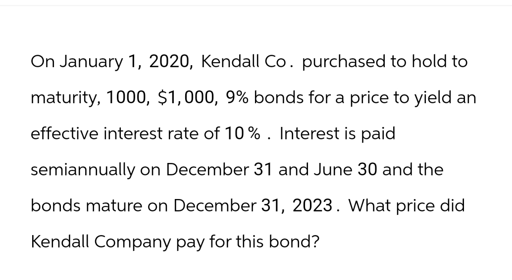 On January 1, 2020, Kendall Co. purchased to hold to
maturity, 1000, $1,000, 9% bonds for a price to yield an
effective interest rate of 10% . Interest is paid
semiannually on December 31 and June 30 and the
bonds mature on December 31, 2023. What price did
Kendall Company pay for this bond?