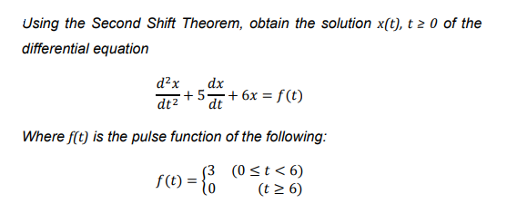 Using the Second Shift Theorem, obtain the solution x(t), t 2 0 of the
differential equation
d?x
dx
+5 + 6x = f (t)
dt2
dt
Where f(t) is the pulse function of the following:
((t) = { (0st<6)
(t 2 6)
