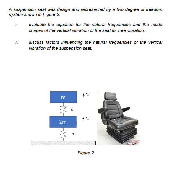 A suspension seat was design and represented by a two degree of freedom
system shown in Figure 2.
i.
evaluate the equation for the natural frequencies and the mode
shapes of the vertical vibration of the seat for free vibration.
ii.
discuss factors influencing the natural frequencies of the vertical
vibration of the suspension seat.
m
K
2m
2K
LIFT
Figure 2
