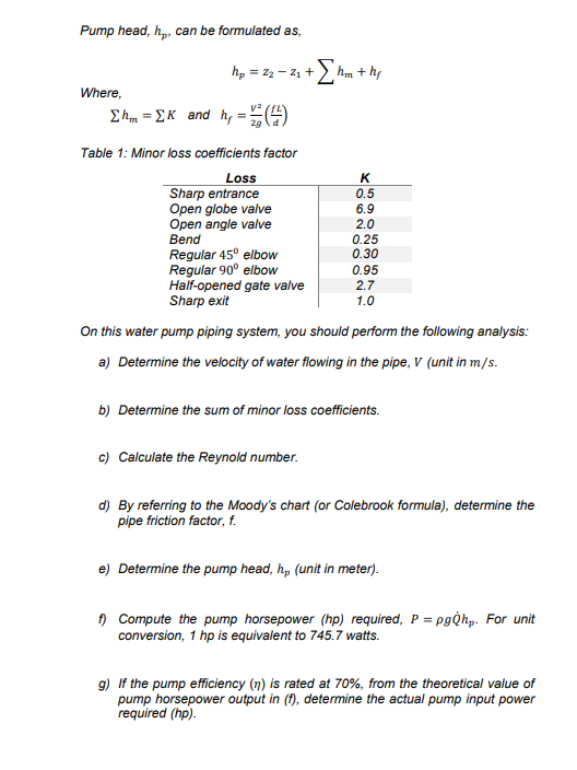 Pump head, h,, can be formulated as,
hp = z2 - 21 +
Where,
E h = EK and hy =4
Table 1: Minor loss coefficients factor
Loss
Sharp entrance
Open globe valve
Open angle valve
K
0.5
6.9
2.0
0.25
0.30
Bend
Regular 45° elbow
Regular 90° elbow
Half-opened gate valve
Sharp exit
0.95
2.7
1.0
On this water pump piping system, you should perform the following analysis:
a) Determine the velocity of water flowing in the pipe, V (unit in m/s.
b) Determine the sum of minor loss coefficients.
c) Calculate the Reynold number.
d) By referring to the Moody's chart (or Colebrook formula), determine the
pipe friction factor, f.
e) Determine the pump head, h, (unit in meter).
) Compute the pump horsepower (hp) required, P = pg̟hp. For unit
conversion, 1 hp is equivalent to 745.7 watts.
9) If the pump efficiency (n) is rated at 70%, from the theoretical value of
pump horsepower output in (f), determine the actual pump input power
required (hp).
