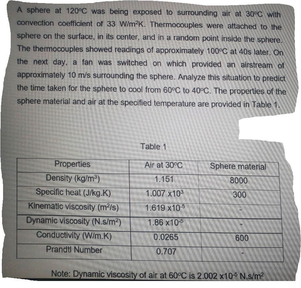 A sphere at 120°C was being exposed to surrounding air at 30°C with
convection coefficient of 33 W/m2K. Thermocouples were attached to the
sphere on the surface, in its center, and in a random point inside the sphere.
The thermocouples showed readings of approximately 100°C at 40s later. On
the next day, a fan was switched on which provided an airstream of
approximately 10 m/s surrounding the sphere. Analyze this situation to predict
the time taken for the sphere to cool from 60°C to 40°C. The properties of the
sphere material and air at the specified temperature are provided in Table 1
Table 1
Properties
Air at 30°C
Sphere material
Density (kg/m³)
Specific heat (J/kg.K)
Kinematic viscosity (m2/s)
1.151
8000
1.007 x10
300
1.619 x10
Dynamic viscosity (N.s/m)
Conductivity (W/m.K)
1.86 x105
0.0265
600
Prandtl Number
0.707
Note: Dynamic viscosity of air at 60°C is 2.002 x10 N.s/m2
