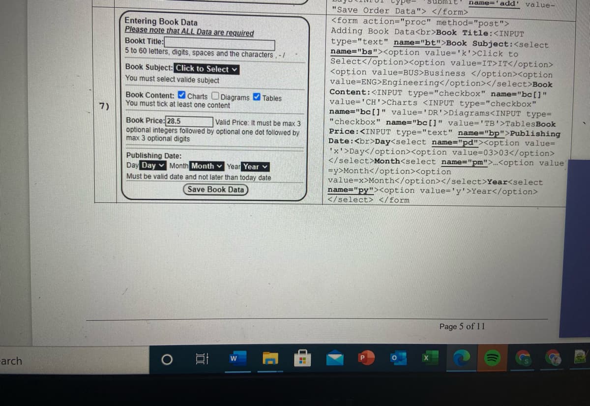 Cype-
a Twans
name='add"
value-
"Save Order Data"> </form>
<form action="proc" method="post">
Adding Book Data<br>Book Title:<INPUT
type="text" name="bt">Book Subject:<select
name="bs"><option value='k'>Click to
Select</option><option value=IT>IT</option>
<option value=BUS>Business </option><option
value=ENG>Engineering</option></select>Book
Content:<INPUT type="checkbox" name="bc[]"
value='CH'>Charts <INPUT type="checkbox"
name="bc[]" value='DR'>Diagrams<INPUT type=
"checkbox" name="bc[]" value='TB'>TablesBook
Price:<INPUT type="text" name="bp">Publishing
Date:<br>Day<select name="pd"><option value=
'x'>Day</option><option value=03>03</option>
</select>Month<select name="pm">..<option value
=y>Month</option><option
value=x>Month</option></select>Year<select
name="py"><option value='y'>Year</option>
</select> </form
Entering Book Data
Please note that ALL Data are required
Bookt Title:
5 to 60 letters, digits, spaces and the characters,-/
Book Subject: Click to Select v
You must select valide subject
Book Content: Charts ODiagrams Tables
You must tick at least one content
7)
Book Price: 28.5
optional integers followed by optional one dot followed by
max 3 optional digits
Valid Price: It must be max 3
Publishing Date:
Day Day
Month Month v Year Year v
Must be valid date and not later than today date
Save Book Data
Page 5 of 11
arch
