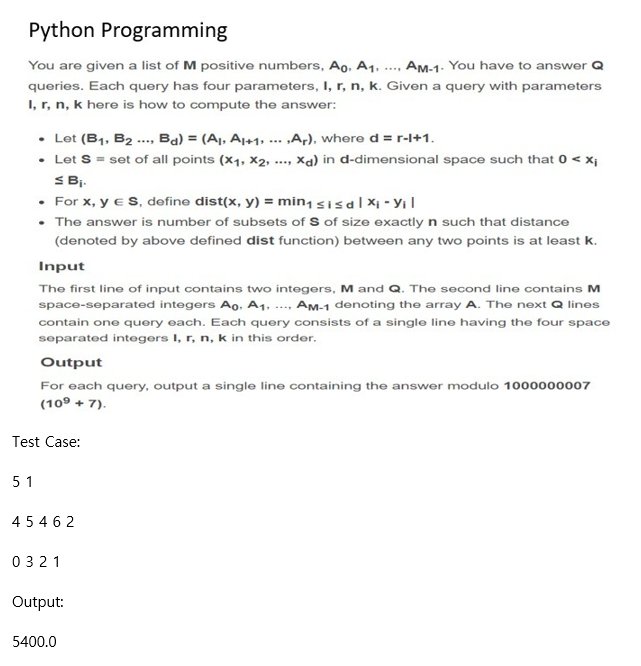 Python Programming
You are given a list of M positive numbers, Ao, A1. ..., AM-1. You have to answer Q
queries. Each query has four parameters, I, r, n, k. Given a query with parameters
I, r, n, k here is how to compute the answer:
• Let (B1, B2 .. Ba) = (Aj, A1+1, ... „A,), where d = r-l+1.
• Let S = set of all points (x1, X2,
S Bi.
• For x, y eS, define dist(x, y) = min, sisal Xi - YıI
• The answer is number of subsets of S of size exactly n such that distance
Xa) in d-dimensional space such that 0 < xi
(denoted by above defined dist function) between any two points is at least k.
Input
The first line of input contains two integers, M and Q. The second line contains M
space-separated integers Ao, A1, ..., Am-1 denoting the array A. The next Q lines
contain one query each. Each query consists of a single line having the four space
separated integers I, r, n, k in this order.
Output
For each query, output a single line containing the answer modulo 1000000007
(109 + 7).
Test Case:
5 1
4 54 6 2
0321
Output:
5400.0
