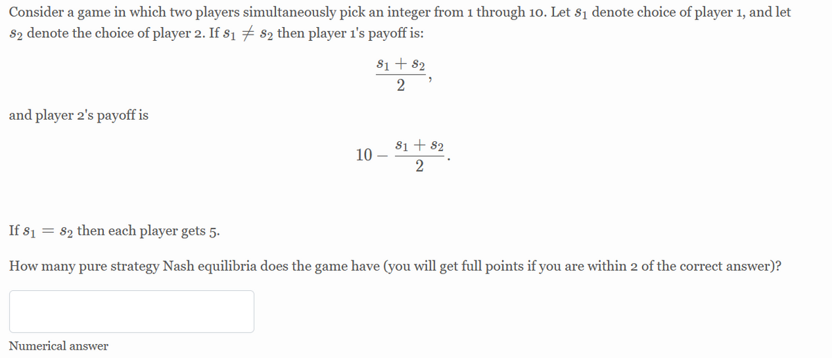 Consider a game in which two players simultaneously pick an integer from 1 through 10. Let s1 denote choice of player 1, and let
S2 denote the choice of player 2. If s1 7 82 then player 1's payoff is:
Si + 82
2
and player 2's payoff is
10 – ,*.
Si + 82
2
If s1 = 82 then each player gets 5.
How many pure strategy Nash equilibria does the game have (you will get full points if you are within 2 of the correct answer)?
Numerical answer
