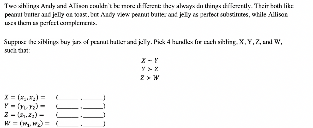 Two siblings Andy and Allison couldn't be more different: they always do things differently. Their both like
peanut butter and jelly on toast, but Andy view peanut butter and jelly as perfect substitutes, while Allison
uses them as perfect complements.
Suppose the siblings buy jars of peanut butter and jelly. Pick 4 bundles for each sibling, X, Y, Z, and W,
such that:
X - Y
Y > Z
Z > W
X = (x1, X2) =
Y = (y1, Y2)
Z = (z1, Z2) =
(W1, W2)
W =
