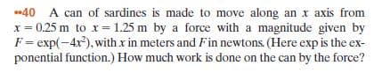 -40 A can of sardines is made to move along an x axis from
F= exp(-4x), with x in meters and Fin newtons. (Here exp is the ex-
ponential function.) How much work is done on the can by the force?
